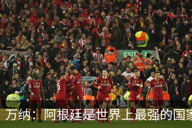 万纳：阿根廷是世界上最强的国家队之一，表现完全符合我们的预期