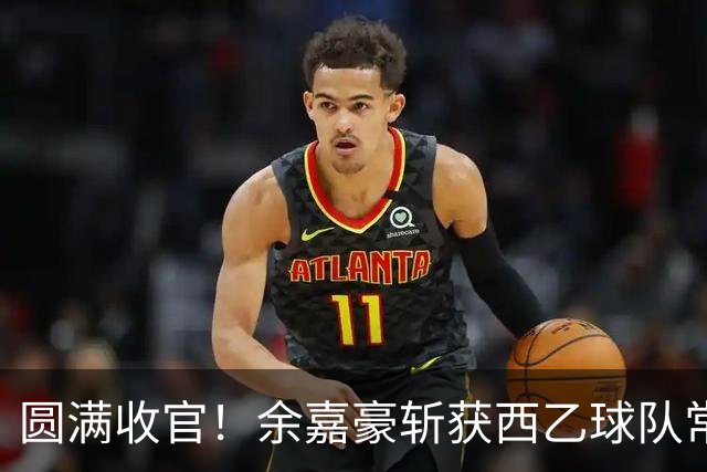 圆满收官！余嘉豪斩获西乙球队常规赛队内MVP，有望下赛季登陆西甲