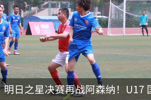 明日之星决赛再战阿森纳！U17 国足主帅浮嶋敏直言：非常期待这场对决